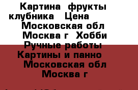 Картина “фрукты“ -клубника › Цена ­ 9 000 - Московская обл., Москва г. Хобби. Ручные работы » Картины и панно   . Московская обл.,Москва г.